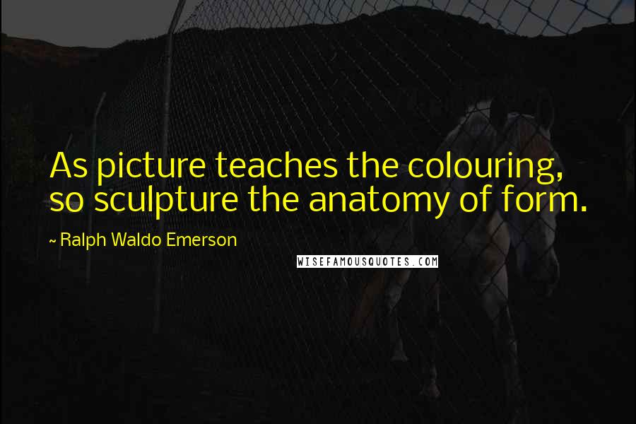 Ralph Waldo Emerson Quotes: As picture teaches the colouring, so sculpture the anatomy of form.