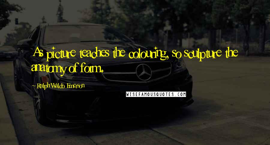 Ralph Waldo Emerson Quotes: As picture teaches the colouring, so sculpture the anatomy of form.