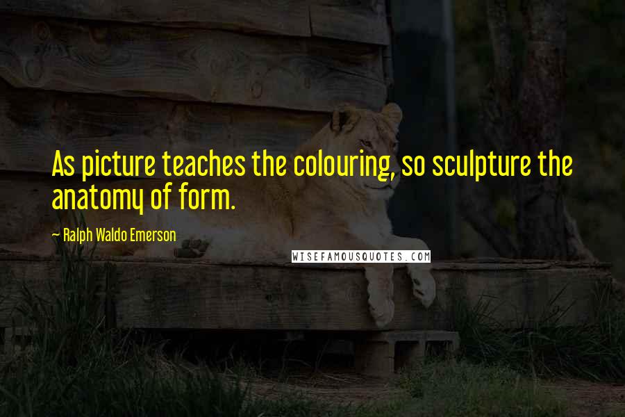 Ralph Waldo Emerson Quotes: As picture teaches the colouring, so sculpture the anatomy of form.
