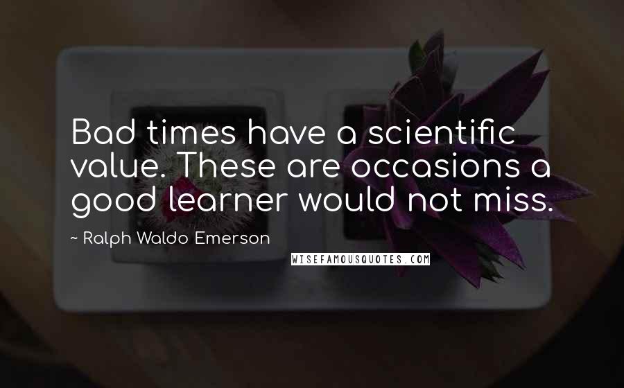 Ralph Waldo Emerson Quotes: Bad times have a scientific value. These are occasions a good learner would not miss.