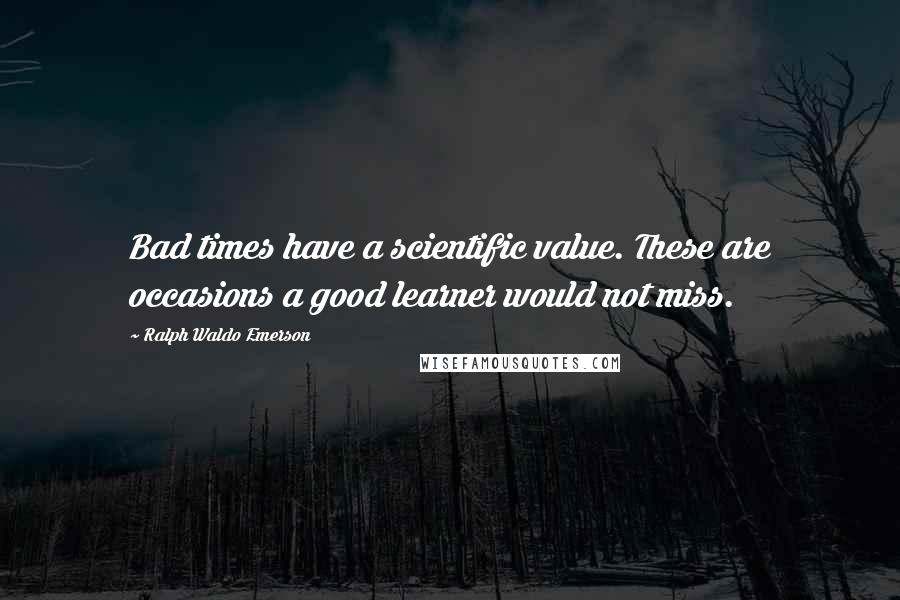 Ralph Waldo Emerson Quotes: Bad times have a scientific value. These are occasions a good learner would not miss.