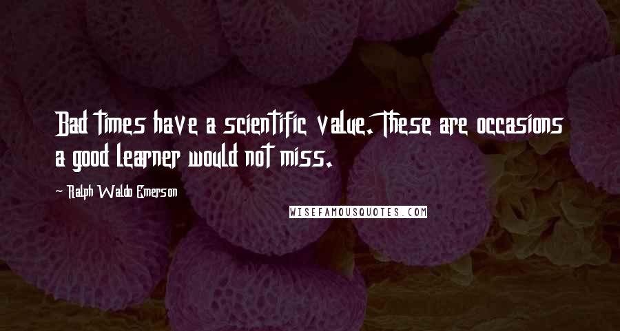 Ralph Waldo Emerson Quotes: Bad times have a scientific value. These are occasions a good learner would not miss.