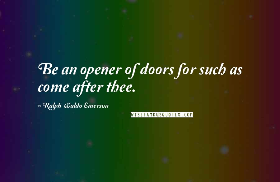 Ralph Waldo Emerson Quotes: Be an opener of doors for such as come after thee.