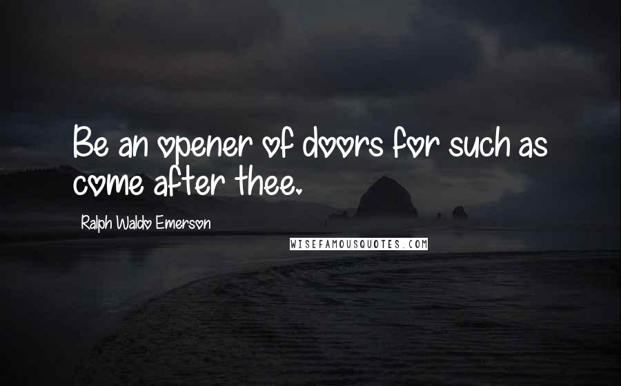 Ralph Waldo Emerson Quotes: Be an opener of doors for such as come after thee.