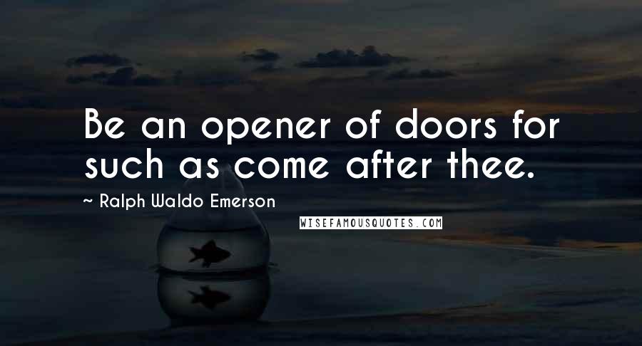 Ralph Waldo Emerson Quotes: Be an opener of doors for such as come after thee.