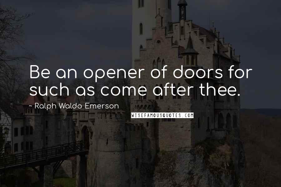 Ralph Waldo Emerson Quotes: Be an opener of doors for such as come after thee.
