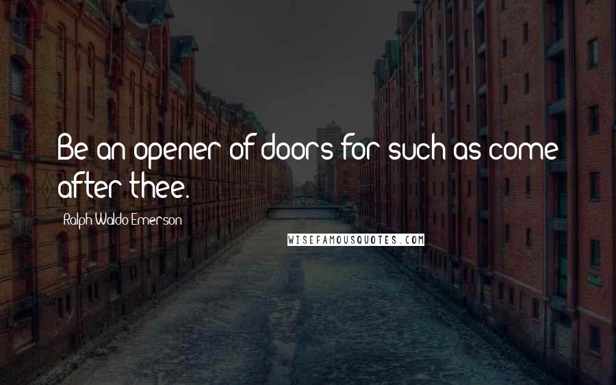 Ralph Waldo Emerson Quotes: Be an opener of doors for such as come after thee.