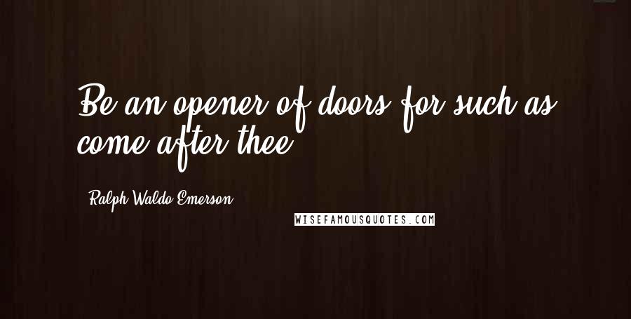 Ralph Waldo Emerson Quotes: Be an opener of doors for such as come after thee.