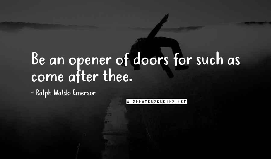 Ralph Waldo Emerson Quotes: Be an opener of doors for such as come after thee.