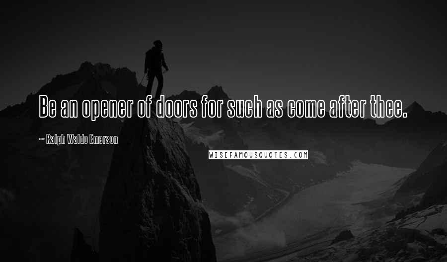 Ralph Waldo Emerson Quotes: Be an opener of doors for such as come after thee.