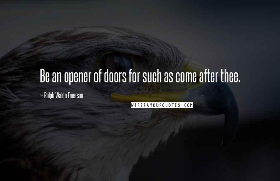 Ralph Waldo Emerson Quotes: Be an opener of doors for such as come after thee.