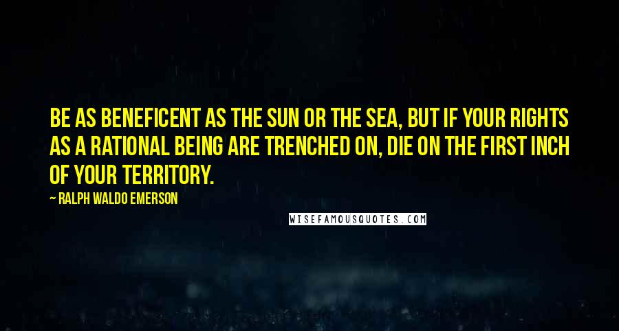 Ralph Waldo Emerson Quotes: Be as beneficent as the sun or the sea, but if your rights as a rational being are trenched on, die on the first inch of your territory.