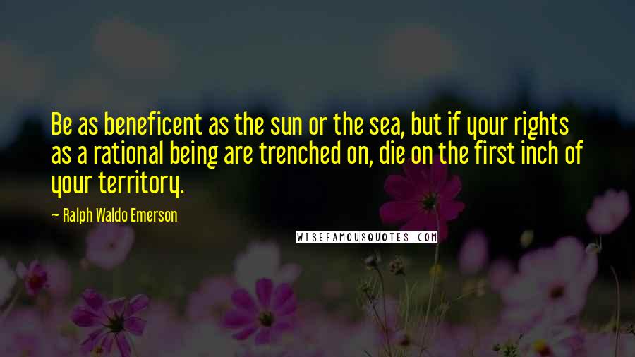 Ralph Waldo Emerson Quotes: Be as beneficent as the sun or the sea, but if your rights as a rational being are trenched on, die on the first inch of your territory.