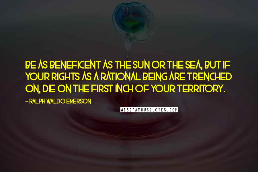Ralph Waldo Emerson Quotes: Be as beneficent as the sun or the sea, but if your rights as a rational being are trenched on, die on the first inch of your territory.