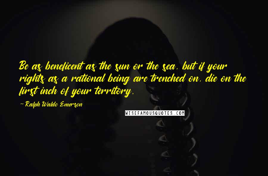 Ralph Waldo Emerson Quotes: Be as beneficent as the sun or the sea, but if your rights as a rational being are trenched on, die on the first inch of your territory.
