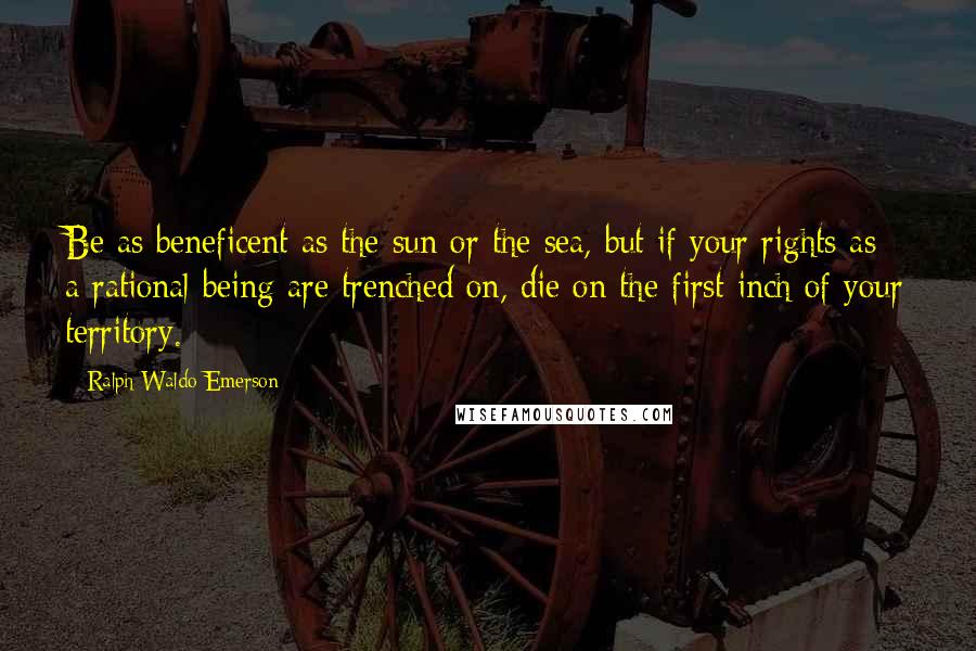 Ralph Waldo Emerson Quotes: Be as beneficent as the sun or the sea, but if your rights as a rational being are trenched on, die on the first inch of your territory.