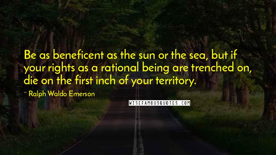 Ralph Waldo Emerson Quotes: Be as beneficent as the sun or the sea, but if your rights as a rational being are trenched on, die on the first inch of your territory.