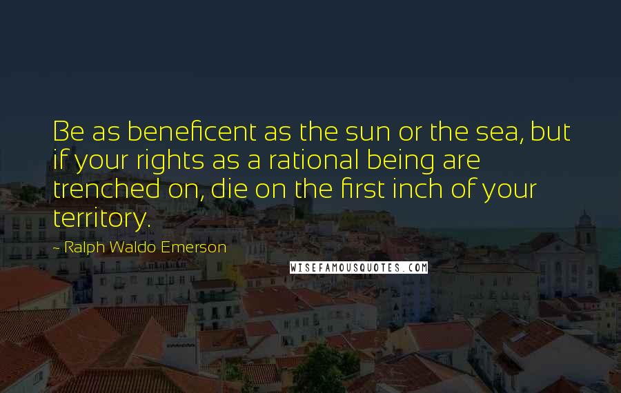 Ralph Waldo Emerson Quotes: Be as beneficent as the sun or the sea, but if your rights as a rational being are trenched on, die on the first inch of your territory.