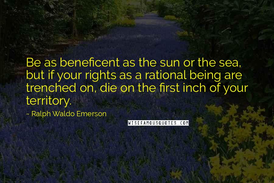 Ralph Waldo Emerson Quotes: Be as beneficent as the sun or the sea, but if your rights as a rational being are trenched on, die on the first inch of your territory.