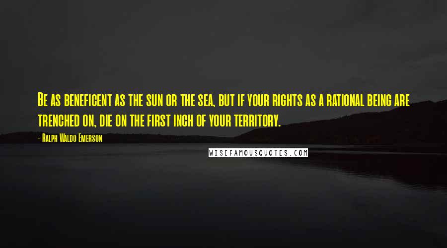 Ralph Waldo Emerson Quotes: Be as beneficent as the sun or the sea, but if your rights as a rational being are trenched on, die on the first inch of your territory.