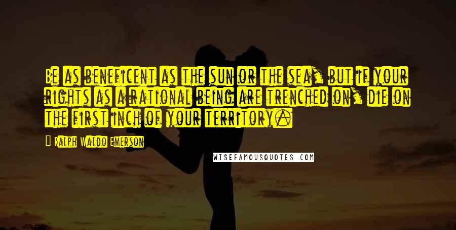 Ralph Waldo Emerson Quotes: Be as beneficent as the sun or the sea, but if your rights as a rational being are trenched on, die on the first inch of your territory.