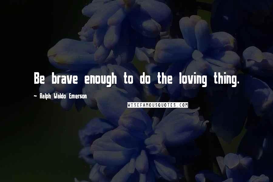 Ralph Waldo Emerson Quotes: Be brave enough to do the loving thing.