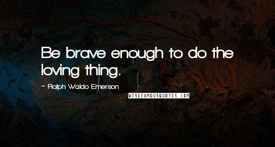 Ralph Waldo Emerson Quotes: Be brave enough to do the loving thing.