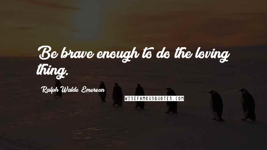 Ralph Waldo Emerson Quotes: Be brave enough to do the loving thing.