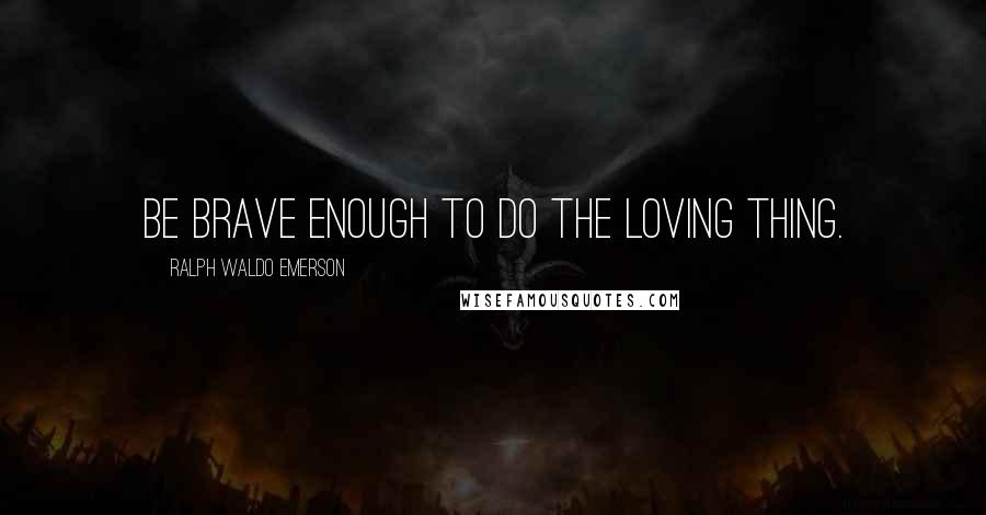 Ralph Waldo Emerson Quotes: Be brave enough to do the loving thing.