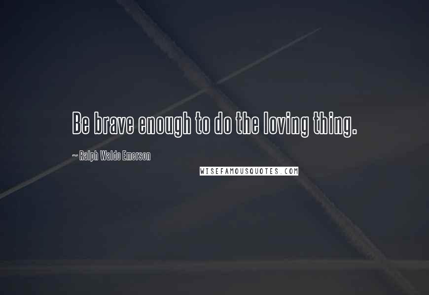Ralph Waldo Emerson Quotes: Be brave enough to do the loving thing.
