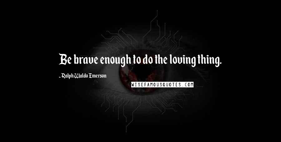 Ralph Waldo Emerson Quotes: Be brave enough to do the loving thing.