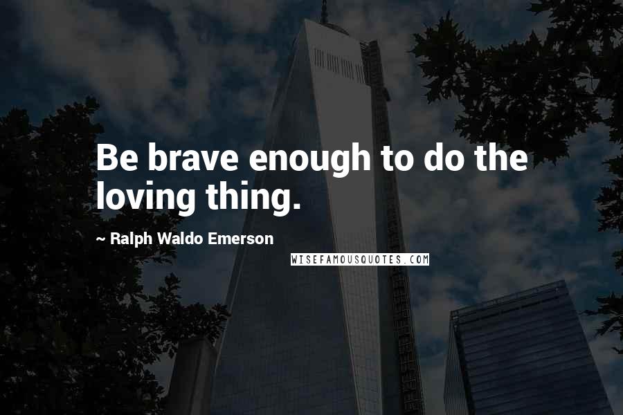Ralph Waldo Emerson Quotes: Be brave enough to do the loving thing.