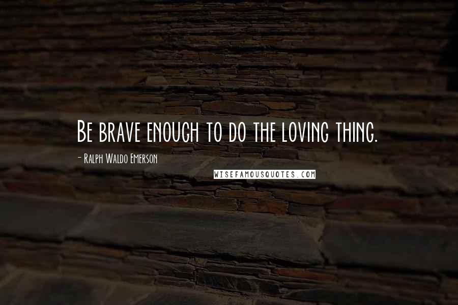 Ralph Waldo Emerson Quotes: Be brave enough to do the loving thing.
