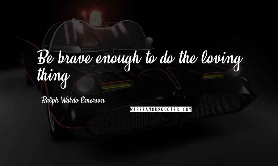 Ralph Waldo Emerson Quotes: Be brave enough to do the loving thing.