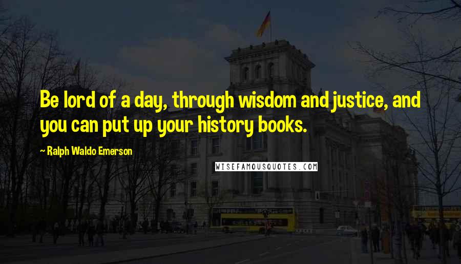 Ralph Waldo Emerson Quotes: Be lord of a day, through wisdom and justice, and you can put up your history books.