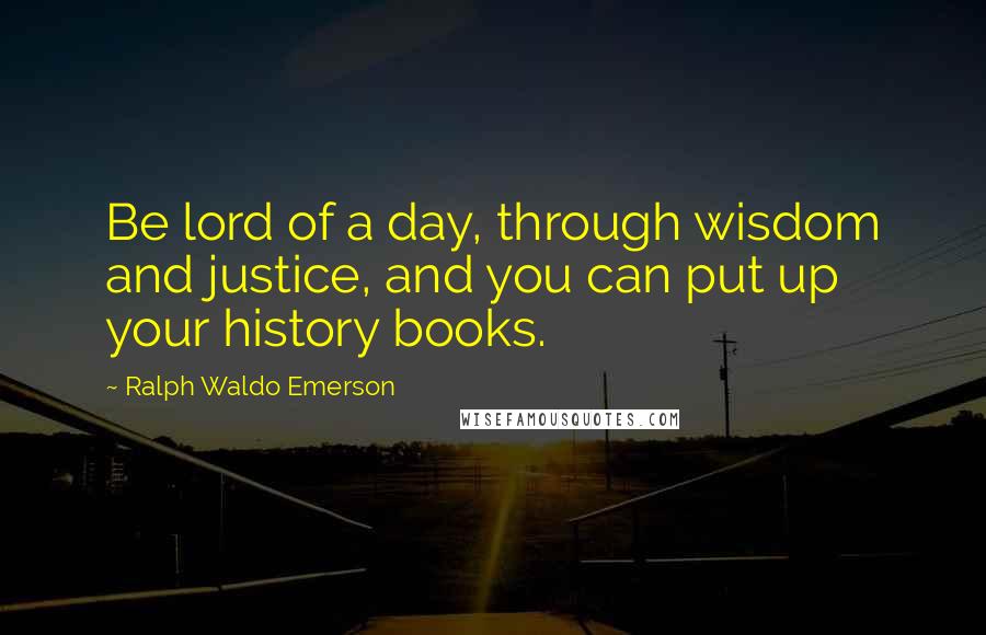 Ralph Waldo Emerson Quotes: Be lord of a day, through wisdom and justice, and you can put up your history books.