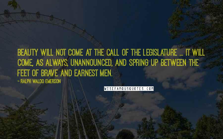 Ralph Waldo Emerson Quotes: Beauty will not come at the call of the legislature ... It will come, as always, unannounced, and spring up between the feet of brave and earnest men.