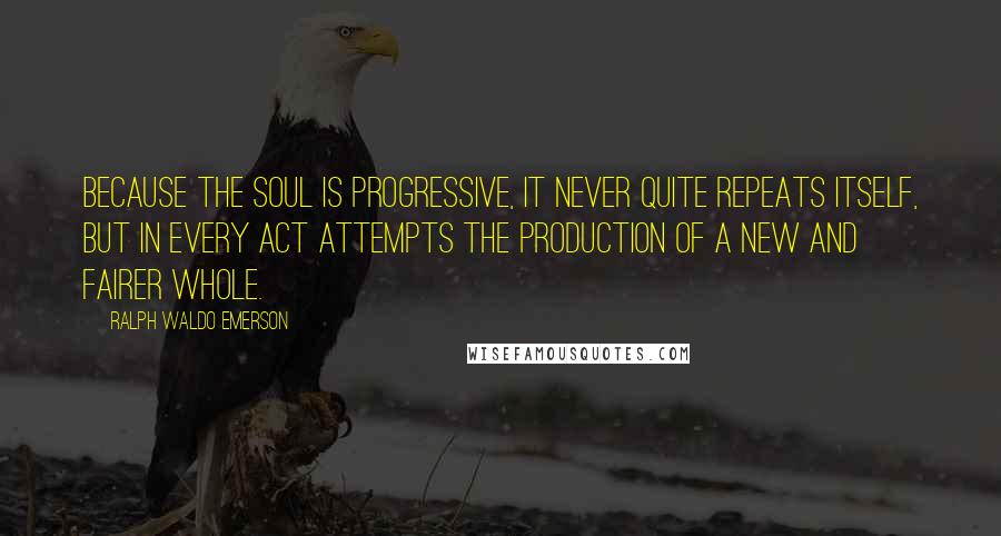 Ralph Waldo Emerson Quotes: Because the soul is progressive, it never quite repeats itself, but in every act attempts the production of a new and fairer whole.