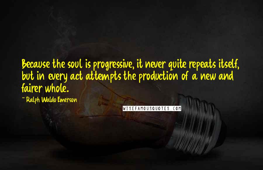 Ralph Waldo Emerson Quotes: Because the soul is progressive, it never quite repeats itself, but in every act attempts the production of a new and fairer whole.