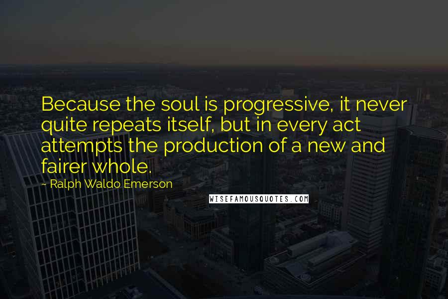 Ralph Waldo Emerson Quotes: Because the soul is progressive, it never quite repeats itself, but in every act attempts the production of a new and fairer whole.