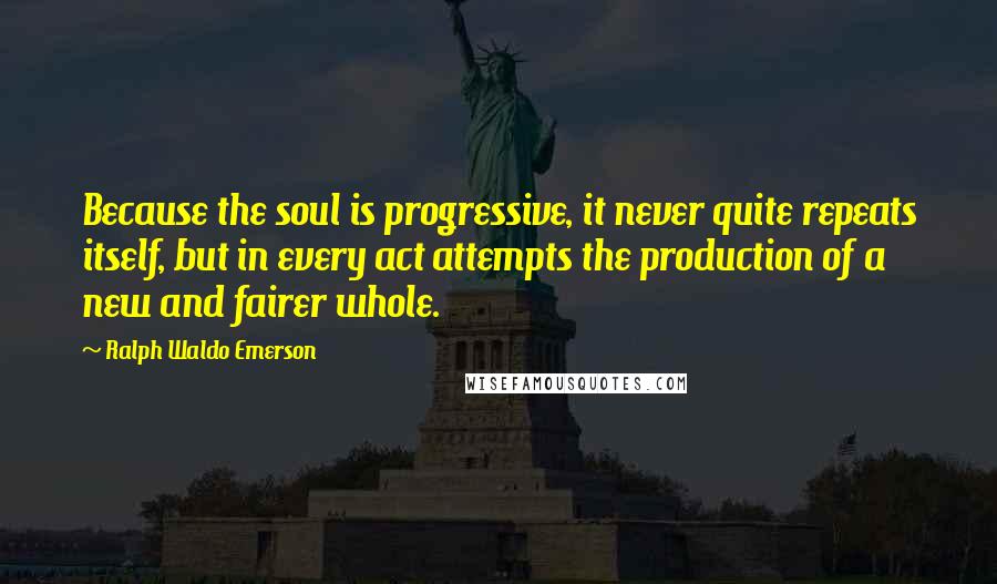 Ralph Waldo Emerson Quotes: Because the soul is progressive, it never quite repeats itself, but in every act attempts the production of a new and fairer whole.