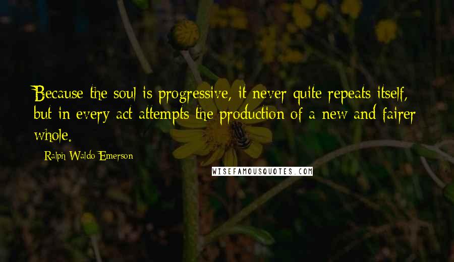 Ralph Waldo Emerson Quotes: Because the soul is progressive, it never quite repeats itself, but in every act attempts the production of a new and fairer whole.