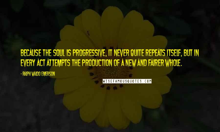 Ralph Waldo Emerson Quotes: Because the soul is progressive, it never quite repeats itself, but in every act attempts the production of a new and fairer whole.