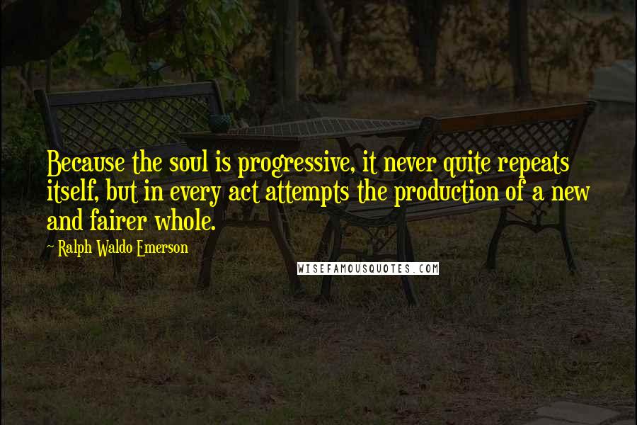Ralph Waldo Emerson Quotes: Because the soul is progressive, it never quite repeats itself, but in every act attempts the production of a new and fairer whole.