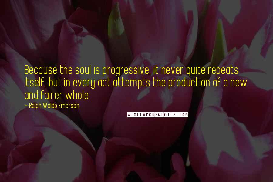 Ralph Waldo Emerson Quotes: Because the soul is progressive, it never quite repeats itself, but in every act attempts the production of a new and fairer whole.