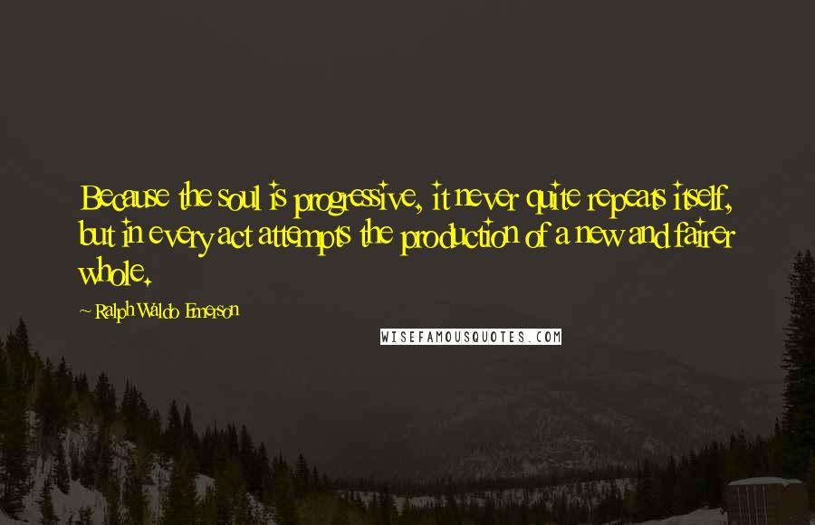 Ralph Waldo Emerson Quotes: Because the soul is progressive, it never quite repeats itself, but in every act attempts the production of a new and fairer whole.