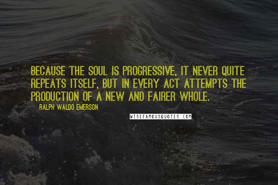Ralph Waldo Emerson Quotes: Because the soul is progressive, it never quite repeats itself, but in every act attempts the production of a new and fairer whole.