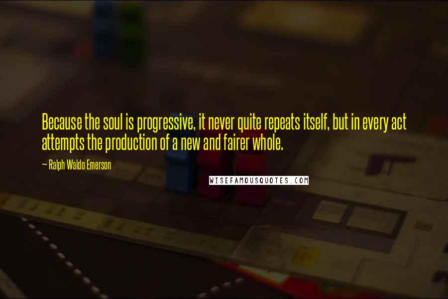 Ralph Waldo Emerson Quotes: Because the soul is progressive, it never quite repeats itself, but in every act attempts the production of a new and fairer whole.