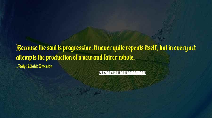 Ralph Waldo Emerson Quotes: Because the soul is progressive, it never quite repeats itself, but in every act attempts the production of a new and fairer whole.