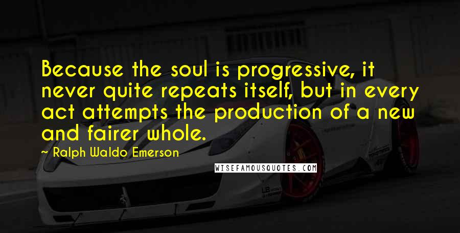 Ralph Waldo Emerson Quotes: Because the soul is progressive, it never quite repeats itself, but in every act attempts the production of a new and fairer whole.
